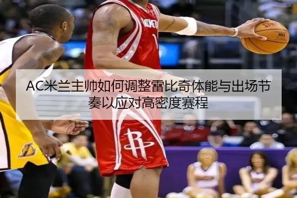 AC米兰主帅如何调整雷比奇体能与出场节奏以应对高密度赛程